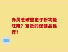 赤灵芝破壁孢子粉功能旺隆？宝贵的保健品推荐？