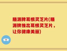 膳源牌葛根灵芝片(膳源牌推出葛根灵芝片，让你健康美丽)
