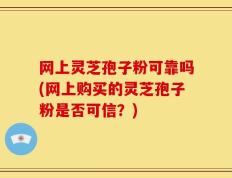 网上灵芝孢子粉可靠吗(网上购买的灵芝孢子粉是否可信？)