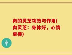 肉的灵芝功效与作用(肉灵芝：身体好，心情更棒)