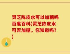 灵芝陈皮水可以加糖吗百度百科(灵芝陈皮水可否加糖，你知道吗？)