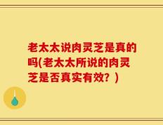 老太太说肉灵芝是真的吗(老太太所说的肉灵芝是否真实有效？)