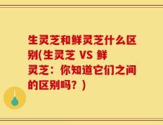 生灵芝和鲜灵芝什么区别(生灵芝 VS 鲜灵芝：你知道它们之间的区别吗？)