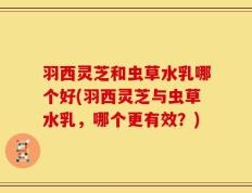 羽西灵芝和虫草水乳哪个好(羽西灵芝与虫草水乳，哪个更有效？)