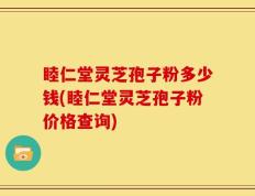 睦仁堂灵芝孢子粉多少钱(睦仁堂灵芝孢子粉价格查询)