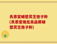 良恩堂破壁灵芝孢子粉(良恩堂推出高品质破壁灵芝孢子粉)