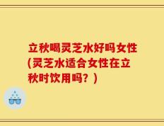 立秋喝灵芝水好吗女性(灵芝水适合女性在立秋时饮用吗？)