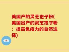 美国产的灵芝孢子粉(美国出产的灵芝孢子粉：提高免疫力的自然选择)