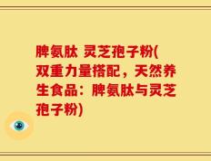 脾氨肽 灵芝孢子粉(双重力量搭配，天然养生食品：脾氨肽与灵芝孢子粉)