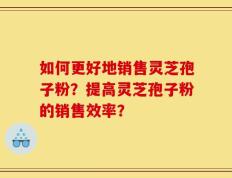 如何更好地销售灵芝孢子粉？提高灵芝孢子粉的销售效率？