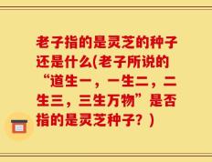 老子指的是灵芝的种子还是什么(老子所说的“道生一，一生二，二生三，三生万物”是否指的是灵芝种子？)