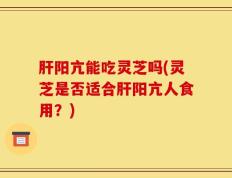 肝阳亢能吃灵芝吗(灵芝是否适合肝阳亢人食用？)