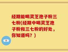 经期能喝灵芝孢子粉三七粉(经期中喝灵芝孢子粉和三七粉的好处，你知道吗？)