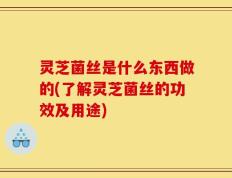 灵芝菌丝是什么东西做的(了解灵芝菌丝的功效及用途)