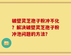 破壁灵芝孢子粉冲不化？解决破壁灵芝孢子粉冲泡问题的方法？