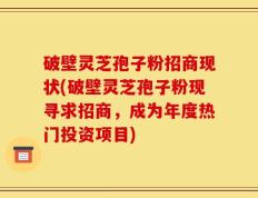 破壁灵芝孢子粉招商现状(破壁灵芝孢子粉现寻求招商，成为年度热门投资项目)