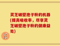 灵芝破壁孢子粉的机器(提高吸收率，尽享灵芝破壁孢子粉的健康益处)