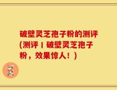 破壁灵芝孢子粉的测评(测评丨破壁灵芝孢子粉，效果惊人！)