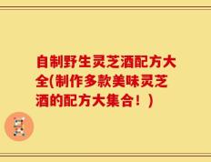 自制野生灵芝酒配方大全(制作多款美味灵芝酒的配方大集合！)
