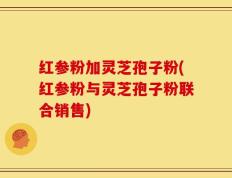 红参粉加灵芝孢子粉(红参粉与灵芝孢子粉联合销售)