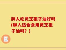 胖人吃灵芝孢子油好吗(胖人适合食用灵芝孢子油吗？)
