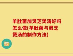 羊肚菌加灵芝煲汤好吗怎么做(羊肚菌与灵芝煲汤的制作方法)
