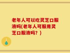 老年人可以吃灵芝口服液吗(老年人可服用灵芝口服液吗？)