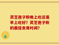 灵芝孢子粉晚上吃还是早上吃好？灵芝孢子粉的最佳食用时间？