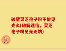 破壁灵芝孢子粉不能见光么(破解迷信，灵芝孢子粉见光无妨)