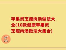 苹果灵芝瘦肉汤做法大全(10款健康苹果灵芝瘦肉汤做法大集合)