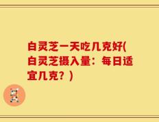 白灵芝一天吃几克好(白灵芝摄入量：每日适宜几克？)