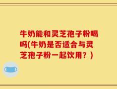 牛奶能和灵芝孢子粉喝吗(牛奶是否适合与灵芝孢子粉一起饮用？)
