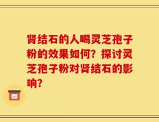肾结石的人喝灵芝孢子粉的效果如何？探讨灵芝孢子粉对肾结石的影响？