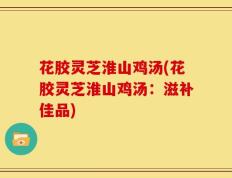 花胶灵芝淮山鸡汤(花胶灵芝淮山鸡汤：滋补佳品)