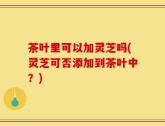茶叶里可以加灵芝吗(灵芝可否添加到茶叶中？)