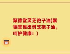 聚德堂灵芝孢子油(聚德堂推出灵芝孢子油，呵护健康！)