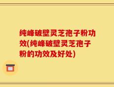 纯峰破壁灵芝孢子粉功效(纯峰破壁灵芝孢子粉的功效及好处)