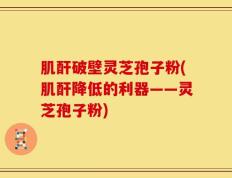 肌酐破壁灵芝孢子粉(肌酐降低的利器——灵芝孢子粉)