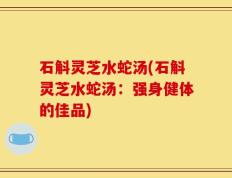 石斛灵芝水蛇汤(石斛灵芝水蛇汤：强身健体的佳品)