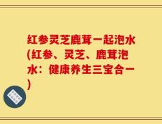 红参灵芝鹿茸一起泡水(红参、灵芝、鹿茸泡水：健康养生三宝合一)