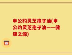 申公豹灵芝孢子油(申公豹灵芝孢子油——健康之源)