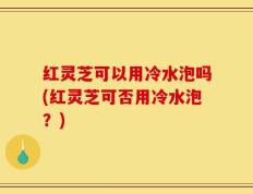 红灵芝可以用冷水泡吗(红灵芝可否用冷水泡？)