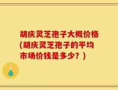 胡庆灵芝孢子大概价格(胡庆灵芝孢子的平均市场价钱是多少？)
