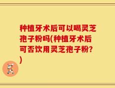 种植牙术后可以喝灵芝孢子粉吗(种植牙术后可否饮用灵芝孢子粉？)