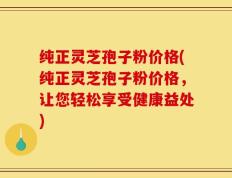 纯正灵芝孢子粉价格(纯正灵芝孢子粉价格，让您轻松享受健康益处)