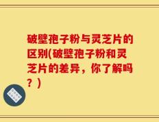 破壁孢子粉与灵芝片的区别(破壁孢子粉和灵芝片的差异，你了解吗？)