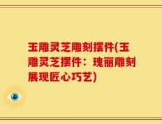 玉雕灵芝雕刻摆件(玉雕灵芝摆件：瑰丽雕刻展现匠心巧艺)