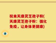祝来天康灵芝孢子粉(天康灵芝孢子粉：强化免疫，让身体更健康)