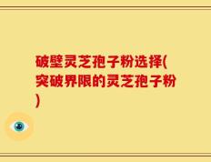 破壁灵芝孢子粉选择(突破界限的灵芝孢子粉)