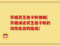 芬姐灵芝孢子粉视频(芬姐讲述灵芝孢子粉的功效及选购指南)